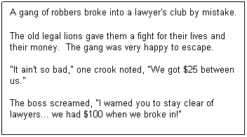 Text Box: A gang of robbers broke into a lawyer's club by mistake.
 
The old legal lions gave them a fight for their lives and their money.  The gang was very happy to escape.

"It ain't so bad," one crook noted, "We got $25 between us."

The boss screamed, "I warned you to stay clear of lawyers... we had $100 when we broke in!"
